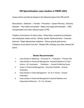 HR Specialisation case studies in PM/IR (403)

Cases will be normally be based on the following topics from PM and IR.


Recruitment – Selection – Transfer – Promotion - Career Planning - Seniority
disputes - Pay scales and grades - Salary and wage administration – VRS,
Compensation and other relevant topics of PM


Violation of provisions of Labour laws - Unfair labour practices by employer
and employees (trade unions) - Strikes, layoffs, Retrenchments – Closures -
lockouts - Wage Agreements-violations – Bonus gratuity grievances -
Violations of provident Fund Act - Weekly Offs, Holidays and other relevant IR
topics.



                            Books Recommended
   1.     Case Studies in Marketing – Srinivasan R. – Publication – Prentice Hall
   2.     Case Studies in Personnel Management Industrial Relations & Trade
          Unions – Dr. Anandaram      Publication : - Everest Publishing House
   3.     Cases in Personnel Management – Shymkant Gokhale - Everest
          Publication
   4.     Case Studies in Indian Management – Dr. M. A. Kohok – Everest
          Publication
   5.     Case studies in Personnel Management Industrial Relations and
          Organisation Behaviour – Dr. S.A. Khopkar
 