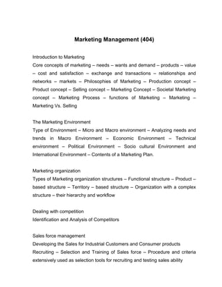 Marketing Management (404)

Introduction to Marketing
Core concepts of marketing – needs – wants and demand – products – value
– cost and satisfaction – exchange and transactions – relationships and
networks – markets – Philosophies of Marketing – Production concept –
Product concept – Selling concept – Marketing Concept – Societal Marketing
concept – Marketing Process – functions of Marketing – Marketing –
Marketing Vs. Selling


The Marketing Environment
Type of Environment – Micro and Macro environment – Analyzing needs and
trends in Macro Environment – Economic Environment – Technical
environment – Political Environment – Socio cultural Environment and
International Environment – Contents of a Marketing Plan.


Marketing organization
Types of Marketing organization structures – Functional structure – Product –
based structure – Territory – based structure – Organization with a complex
structure – their hierarchy and workflow


Dealing with competition
Identification and Analysis of Competitors


Sales force management
Developing the Sales for Industrial Customers and Consumer products
Recruiting – Selection and Training of Sales force – Procedure and criteria
extensively used as selection tools for recruiting and testing sales ability
 
