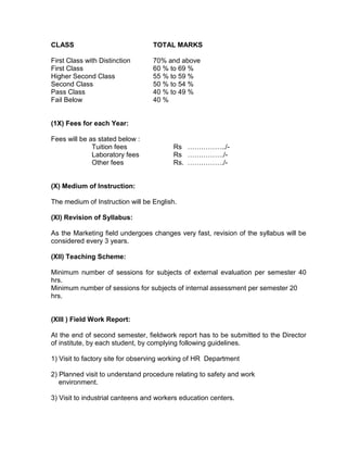 CLASS                             TOTAL MARKS

First Class with Distinction      70% and above
First Class                       60 % to 69 %
Higher Second Class               55 % to 59 %
Second Class                      50 % to 54 %
Pass Class                        40 % to 49 %
Fail Below                        40 %


(1X) Fees for each Year:

Fees will be as stated below :
              Tuition fees               Rs ……………../-
              Laboratory fees            Rs ……………./-
              Other fees                 Rs. ……………./-


(X) Medium of Instruction:

The medium of Instruction will be English.

(XI) Revision of Syllabus:

As the Marketing field undergoes changes very fast, revision of the syllabus will be
considered every 3 years.

(XII) Teaching Scheme:

Minimum number of sessions for subjects of external evaluation per semester 40
hrs.
Minimum number of sessions for subjects of internal assessment per semester 20
hrs.


(XIII ) Field Work Report:

At the end of second semester, fieldwork report has to be submitted to the Director
of institute, by each student, by complying following guidelines.

1) Visit to factory site for observing working of HR Department

2) Planned visit to understand procedure relating to safety and work
   environment.

3) Visit to industrial canteens and workers education centers.
 