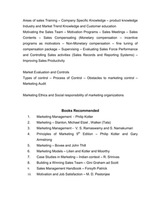 Areas of sales Training – Company Specific Knowledge – product knowledge
Industry and Market Trend Knowledge and Customer education
Motivating the Sales Team – Motivation Programs – Sales Meetings – Sales
Contents – Sales Compensating (Monetary compensation – incentive
programs as motivators – Non-Monetary compensation – fine tuning of
compensation package – Supervising – Evaluating Sales Force Performance
and Controlling Sales activities (Sales Records and Reporting Systems) –
Improving Sales Productivity


Market Evaluation and Controls
Types of control – Process of Control – Obstacles to marketing control –
Marketing Audit


Marketing Ethics and Social responsibility of marketing organizations



                          Books Recommended
   1.    Marketing Management - Philip Kotler
   2.    Marketing – Stanton, Michael Etzel , Walker (Tata)
   3.    Marketing Management - V. S. Ramaswamy and S. Namakumari
   4.    Principles of Marketing 9th Edition – Philip Kotler and Gary
         Armstrong
   5.    Marketing – Bovee and John Thill
   6.    Marketing Models – Lilien and Kotler and Moorthy
   7.    Case Studies in Marketing – Indian context – R. Srinivas
   8.    Building a Winning Sales Team – Gini Graham ad Scott
   9.    Sales Management Handbook – Forsyth Patrick
   10.   Motivation and Job Satisfaction – M. D. Pestonjee
 