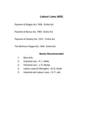Labour Laws (405)

Payment of Wages Act, 1936 - Entire Act


Payment of Bonus Act, 1965 - Entire Act


Payment of Gratuity Act, 1972 - Entire Act


The Minimum Wages Act, 1948 - Entire Act


                          Books Recommended
   1.    Bare Acts
   2.    Industrial Law – P. L. Malik
   3.    Industrial Law – J. K. Bareja
   4.    Labour Laws for Managers – B. D. Singh
   5.    Industrial and Labour Laws – S. P. Jain
 