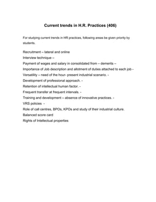 Current trends in H.R. Practices (406)

For studying current trends in HR practices, following areas be given priority by
students.

Recruitment – lateral and online
Interview technique –
Payment of wages and salary in consolidated from – demerits –
Importance of Job description and allotment of duties attached to each job -
Versatility – need of the hour- present industrial scenario. -
Development of professional approach. -
Retention of intellectual human factor. -
Frequent transfer at frequent intervals. -
Training and development – absence of innovative practices. -
VRS policies -
Role of call centres, BPOs, KPOs and study of their industrial culture.
Balanced score card
Rights of Intellectual properties
 