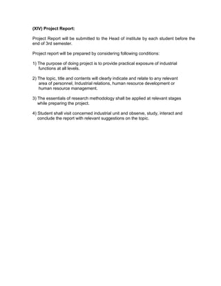 (XIV) Project Report:

Project Report will be submitted to the Head of institute by each student before the
end of 3rd semester.

Project report will be prepared by considering following conditions:

1) The purpose of doing project is to provide practical exposure of industrial
   functions at all levels.

2) The topic, title and contents will clearly indicate and relate to any relevant
   area of personnel, Industrial relations, human resource development or
   human resource management.

3) The essentials of research methodology shall be applied at relevant stages
   while preparing the project.

4) Student shall visit concerned industrial unit and observe, study, interact and
   conclude the report with relevant suggestions on the topic.
 