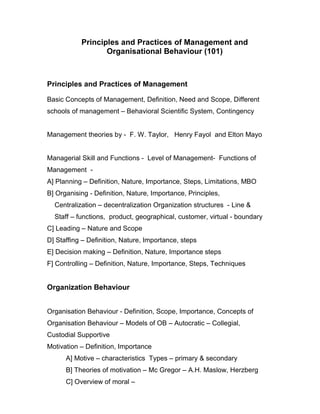 Principles and Practices of Management and
                  Organisational Behaviour (101)



Principles and Practices of Management

Basic Concepts of Management, Definition, Need and Scope, Different
schools of management – Behavioral Scientific System, Contingency


Management theories by - F. W. Taylor, Henry Fayol and Elton Mayo


Managerial Skill and Functions - Level of Management- Functions of
Management -
A] Planning – Definition, Nature, Importance, Steps, Limitations, MBO
B] Organising - Definition, Nature, Importance, Principles,
  Centralization – decentralization Organization structures - Line &
  Staff – functions, product, geographical, customer, virtual - boundary
C] Leading – Nature and Scope
D] Staffing – Definition, Nature, Importance, steps
E] Decision making – Definition, Nature, Importance steps
F] Controlling – Definition, Nature, Importance, Steps, Techniques


Organization Behaviour


Organisation Behaviour - Definition, Scope, Importance, Concepts of
Organisation Behaviour – Models of OB – Autocratic – Collegial,
Custodial Supportive
Motivation – Definition, Importance
      A] Motive – characteristics Types – primary & secondary
      B] Theories of motivation – Mc Gregor – A.H. Maslow, Herzberg
      C] Overview of moral –
 