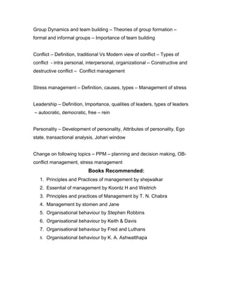 Group Dynamics and team building – Theories of group formation –
formal and informal groups – Importance of team building


Conflict – Definition, traditional Vs Modern view of conflict – Types of
conflict - intra personal, interpersonal, organizational – Constructive and
destructive conflict – Conflict management


Stress management – Definition, causes, types – Management of stress


Leadership – Definition, Importance, qualities of leaders, types of leaders
– autocratic, democratic, free – rein


Personality – Development of personality, Attributes of personality, Ego
state, transactional analysis, Johari window


Change on following topics – PPM – planning and decision making, OB-
conflict management, stress management
                           Books Recommended:
   1. Principles and Practices of management by shejwalkar
   2. Essential of management by Koontz H and Weitrich
   3. Principles and practices of Management by T. N. Chabra
   4. Management by stomen and Jane
   5. Organisational behaviour by Stephen Robbins
   6. Organisational behaviour by Keith & Davis
   7. Organisational behaviour by Fred and Luthans
   8. Organisational behaviour by K. A. Ashwatthapa
 