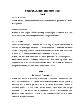 Industrial & Labour Economics (102)
                                    Part I
Labour Economics
Nature and scope of Labour Economics-Rise of economic problems in Labour
Management


Wage Management
Nominal & real wages, factors affecting them-Wages, incentives, D.A. and
other allowances, consumer prices index – Wage differentials


Labour Market
Labour market analysis – demand for and supply of labour- determinants of
demand for and supply of labour – Mobility of labour – Problems for labour
market – migratory, casual, probationary consequences of new information
technology – Efficiency of Indian labour and effort to improve
Nature, causes and measures to solve problems of unemployment –
Employment Policy – different programmes undertaken by Govt. after
independence to increase employment like IRDP, DPAP, NREP – Problems
of Agricultural Labour, Child Labour and Female Labour


                                    Part II
                          Industrial Economics
Nature and scope of Industrial Economics – Industrial Development and
Economic Development – Changes in Indian Economy Policy after 1990-91 –
Features and Economic problems of Public sector employees - Profile of
Industrial Sector – Public sector, Private Sector, Small Scale and Village
Industries – Joint Sector and Co-operative Sector – Achievement and
Problems faced – Industrial Location – Factors/ Determinants- Alfred Weber’s
Theory of Industrial Location
 