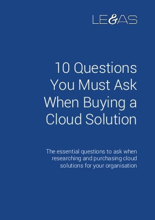 10 Questions
You Must Ask
When Buying a
Cloud Solution
The essential questions to ask when
researching and purchasing cloud
solutions for your organisation
 