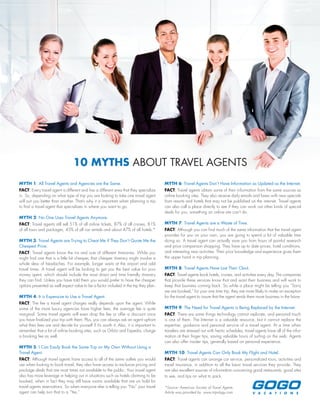 MYTH 1: All Travel Agents and Agencies are the Same.
FACT: Every travel agent is different and has a different area that they specialize
in. So, depending on what type of trip you are looking to take one travel agent
will suit you better than another. That’s why it is important when planning a trip
to find a travel agent that specializes in where you want to go.
MYTH 2: No One Uses Travel Agents Anymore.
FACT: Travel agents still sell 51% of all airline tickets, 87% of all cruises, 81%
of all tours and packages, 45% of all car rentals and about 47% of all hotels.*
MYTH 3: Travel Agents are Trying to Cheat Me if They Don’t Quote Me the
Cheapest Price.
FACT: Travel agents know the ins and outs of different itineraries. While you
might find one that is a little bit cheaper, that cheaper itinerary might involve a
whole slew of headaches. For example, longer waits at the airport and odd
travel times. A travel agent will be looking to get you the best value for your
money spent, which should include the most direct and time friendly itinerary
they can find. Unless you have told them you would prefer to have the cheaper
options presented as well expect value to be a factor included in the trip they plan.
MYTH 4: It is Expensive to Use a Travel Agent.
FACT: The fee a travel agent charges really depends upon the agent. While
some of the more luxury agencies have higher fees, the average fee is quite
marginal. Some travel agents will even drop the fee or offer a discount once
you have finalized your trip with them. Plus, you can always ask an agent upfront
what their fees are and decide for yourself if it’s worth it. Also, it is important to
remember that a lot of online booking sites, such as Orbitz and Expedia, charge
a booking fee as well.
MYTH 5: I Can Easily Book the Same Trip on My Own Without Using a
Travel Agent.
FACT: Although travel agents have access to all of the same outlets you would
use when looking to book travel, they also have access to exclusive pricing and
package deals that are most times not available to the public. Your travel agent
also has more leverage in helping out in situations such as hotels claiming to be
booked, when in fact they may still have rooms available that are on hold for
travel agents reservations. So when everyone else is telling you “No” your travel
agent can help turn that to a “Yes.”
MYTH 6: Travel Agents Don’t Have Information as Updated as the Internet.
FACT: Travel agents obtain some of their information from the same sources as
online booking sites. They also receive daily emails and faxes with new specials
from resorts and hotels that may not be published on the internet. Travel agents
can also call a place directly to see if they can work out other kinds of special
deals for you, something an online site can’t do.
MYTH 7: Travel Agents are a Waste of Time.
FACT: Although you can find much of the same information that the travel agent
provides for you on your own, you are going to spend a lot of valuable time
doing so. A travel agent can actually save you from hours of painful research
and price comparison shopping. They have up to date prices, hotel conditions,
and interesting new activities. Their prior knowledge and experience gives them
the upper hand in trip planning.
MYTH 8: Travel Agents Have Lost Their Clout.
FACT: Travel agents book hotels, cruises, and activities every day. The companies
that provide these services know that and want their business and will work to
keep that business coming back. So while a place might be telling you “Sorry
we are booked,” for your one time trip, they are more likely to make an exception
for the travel agent to insure that the agent sends them more business in the future.
MYTH 9: The Need for Travel Agents is Being Replaced by the Internet.
FACT: There are some things technology cannot replicate, and personal touch
is one of them. The Internet is a valuable resource, but it cannot replace the
expertise, guidance and personal service of a travel agent. At a time when
travelers are stressed out with hectic schedules, travel agents have all of the infor-
mation at their finger tips, saving valuable hours of surfing on the web. Agents
can also offer insider tips, generally based on personal experience.
MYTH 10: Travel Agents Can Only Book My Flight and Hotel.
FACT: Travel agents can arrange car service, personalized tours, activities and
travel insurance, in addition to all the basic travel services they provide. They
are also excellent sources of information concerning good restaurants, good sites
to see, and tips on what to pack.
*Source: American Society of Travel Agents
Article was provided by: www.tripology.com
10 MYTHS ABOUT TRAVEL AGENTS
 