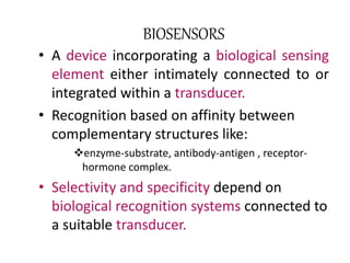 BIOSENSORS 
• A device incorporating a biological sensing 
element either intimately connected to or 
integrated within a transducer. 
• Recognition based on affinity between 
complementary structures like: 
enzyme-substrate, antibody-antigen , receptor-hormone 
complex. 
• Selectivity and specificity depend on 
biological recognition systems connected to 
a suitable transducer. 
 