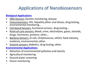 Applications of Nanobiosensors 
Biological Applications 
• DNA Sensors; Genetic monitoring, disease 
• Immunosensors; HIV, Hepatitis,other viral diseas, drug testing, 
environmental monitoring… 
• Cell-based Sensors; functional sensors, drug testing… 
• Point-of-care sensors; blood, urine, electrolytes, gases, steroids, 
drugs, hormones, proteins, other… 
• Bacteria Sensors; (E-coli, streptococcus, other): food industry, 
medicine, environmental, other. 
• Enzyme sensors; diabetics, drug testing, other. 
Environmental Applications 
• Detection of environmental pollution and toxicity 
• Agricultural monitoring 
• Ground water screening 
• Ocean monitoring 
