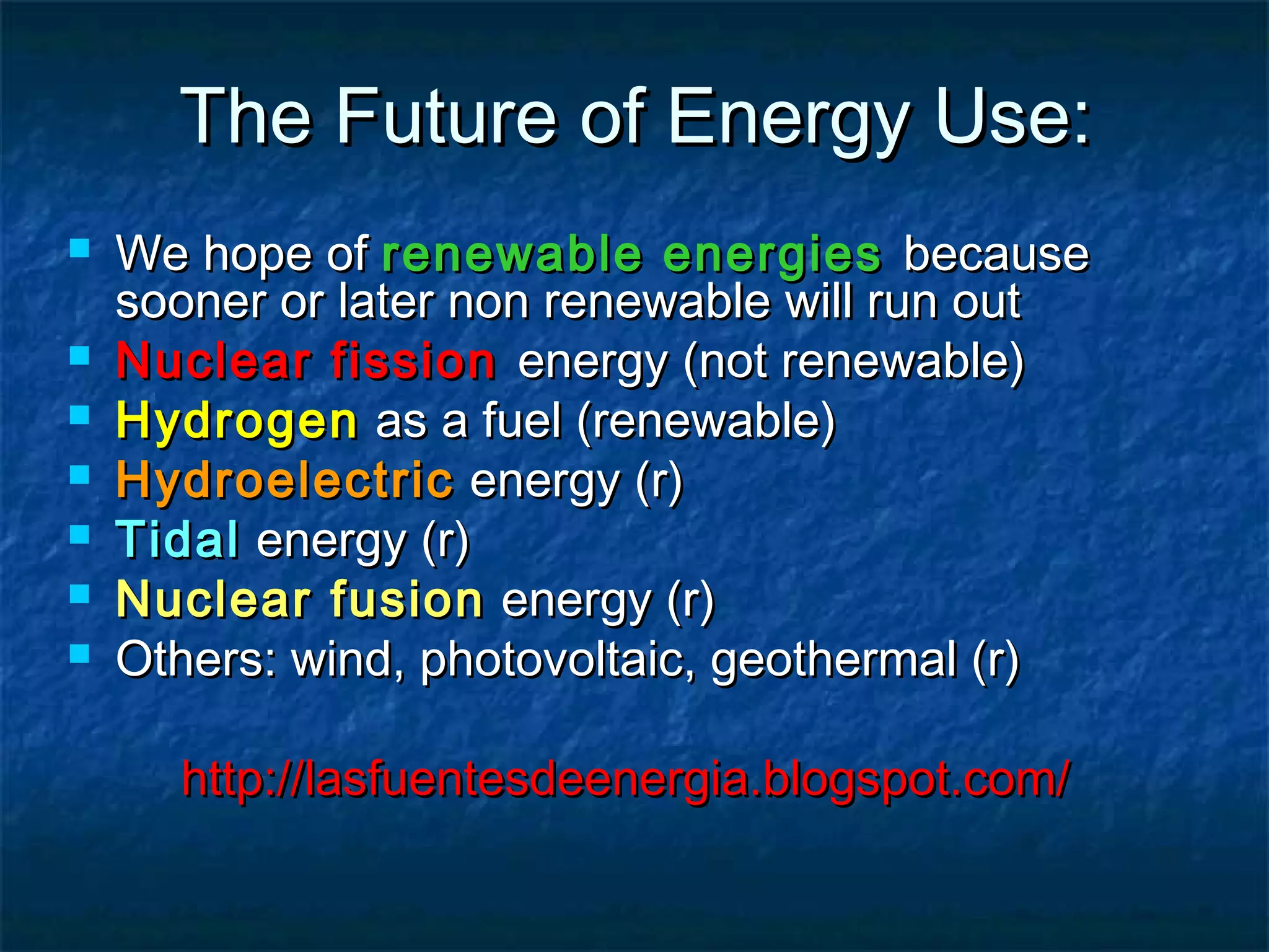 The Future of Energy Use:








We hope of renewable energies because
sooner or later non renewable will run out
Nuclear fission energy (not renewable)
Hydrogen as a fuel (renewable)
Hydroelectric energy (r)
Tidal energy (r)
Nuclear fusion energy (r)
Others: wind, photovoltaic, geothermal (r)
http://lasfuentesdeenergia.blogspot.com/

 