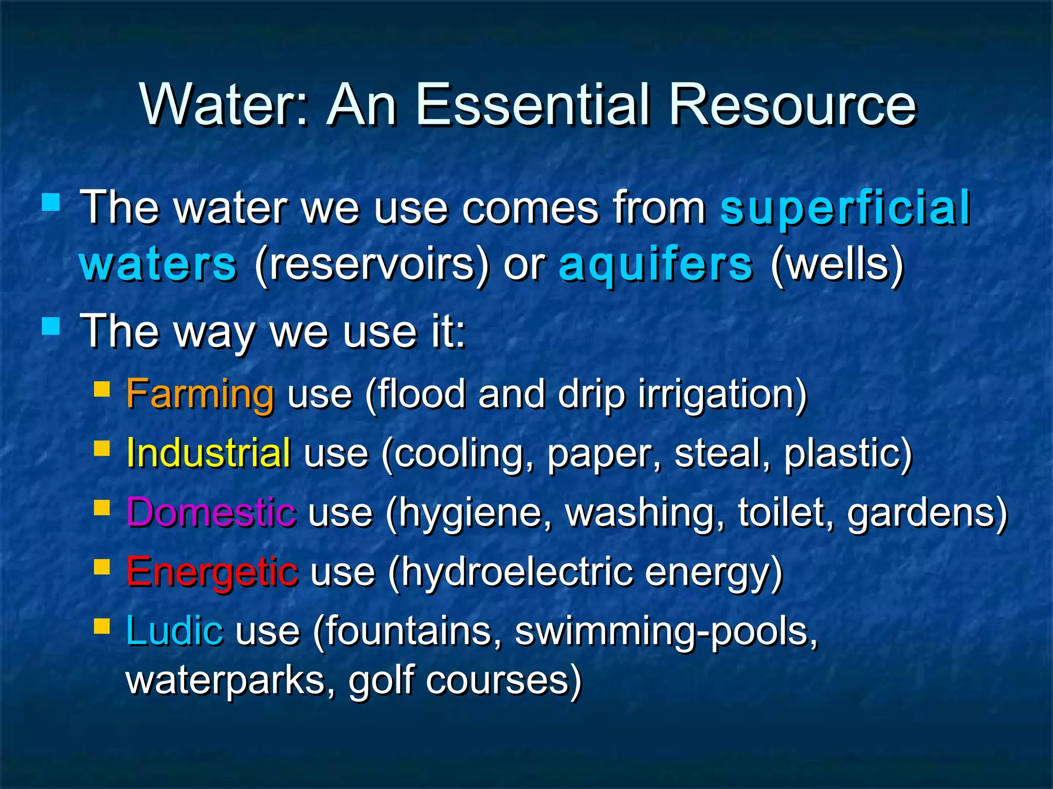 Water: An Essential Resource




The water we use comes from superficial
waters (reservoirs) or aquifers (wells)
The way we use it:






Farming use (flood and drip irrigation)
Industrial use (cooling, paper, steal, plastic)
Domestic use (hygiene, washing, toilet, gardens)
Energetic use (hydroelectric energy)
Ludic use (fountains, swimming-pools,
waterparks, golf courses)

 
