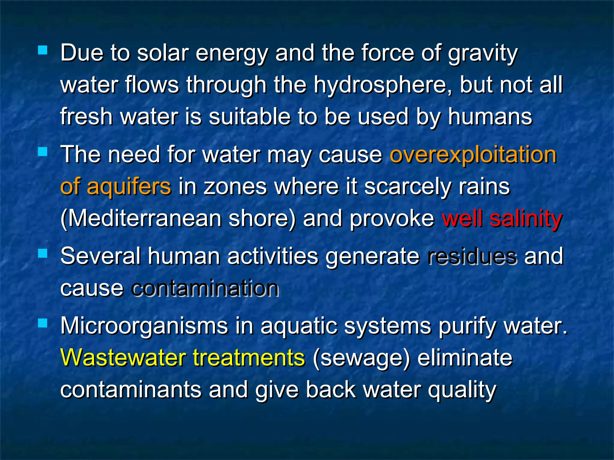 







Due to solar energy and the force of gravity
water flows through the hydrosphere, but not all
fresh water is suitable to be used by humans
The need for water may cause overexploitation
of aquifers in zones where it scarcely rains
(Mediterranean shore) and provoke well salinity
Several human activities generate residues and
cause contamination
Microorganisms in aquatic systems purify water.
Wastewater treatments (sewage) eliminate
contaminants and give back water quality

 
