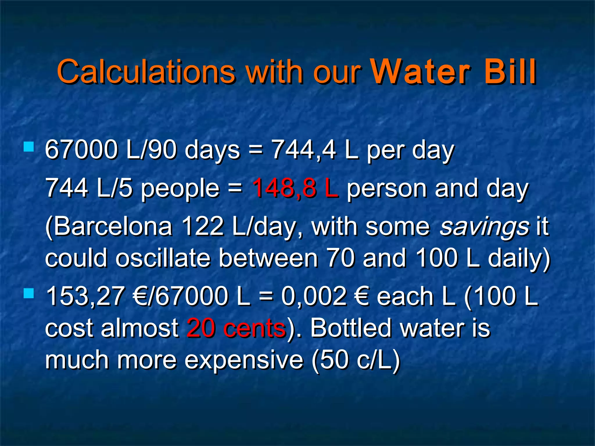 Calculations with our Water Bill




67000 L/90 days = 744,4 L per day
744 L/5 people = 148,8 L person and day
(Barcelona 122 L/day, with some savings it
could oscillate between 70 and 100 L daily)
153,27 €/67000 L = 0,002 € each L (100 L
cost almost 20 cents). Bottled water is
much more expensive (50 c/L)

 