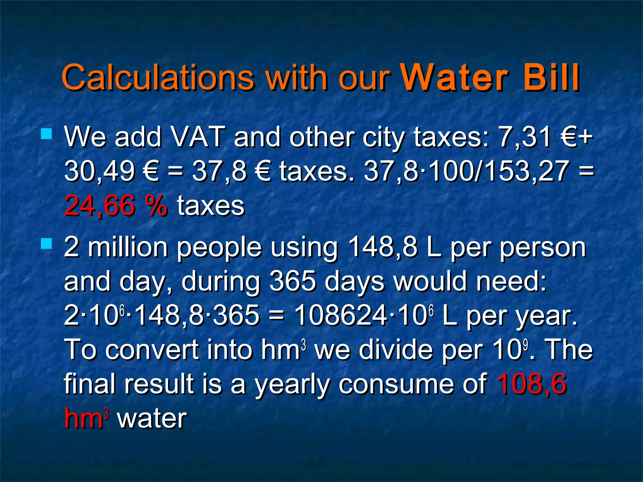Calculations with our Water Bill




We add VAT and other city taxes: 7,31 €+
30,49 € = 37,8 € taxes. 37,8·100/153,27 =
24,66 % taxes
2 million people using 148,8 L per person
and day, during 365 days would need:
2·106·148,8·365 = 108624·106 L per year.
To convert into hm3 we divide per 109. The
final result is a yearly consume of 108,6
hm3 water

 