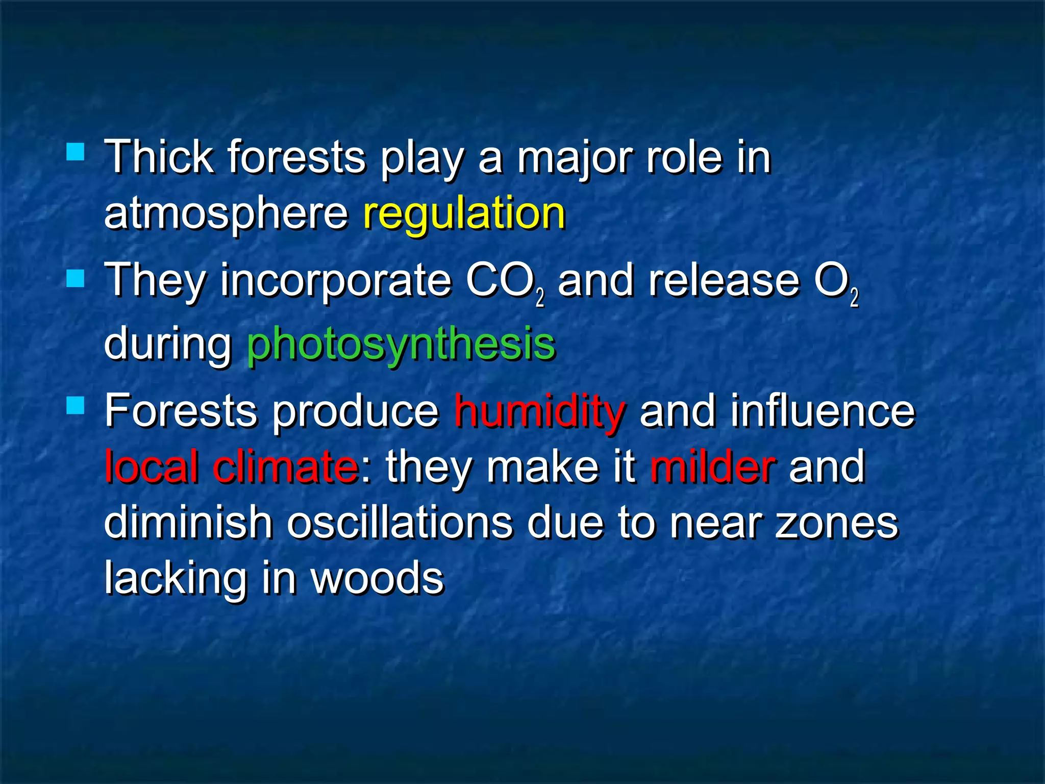 





Thick forests play a major role in
atmosphere regulation
They incorporate CO2 and release O2
during photosynthesis
Forests produce humidity and influence
local climate: they make it milder and
diminish oscillations due to near zones
lacking in woods

 