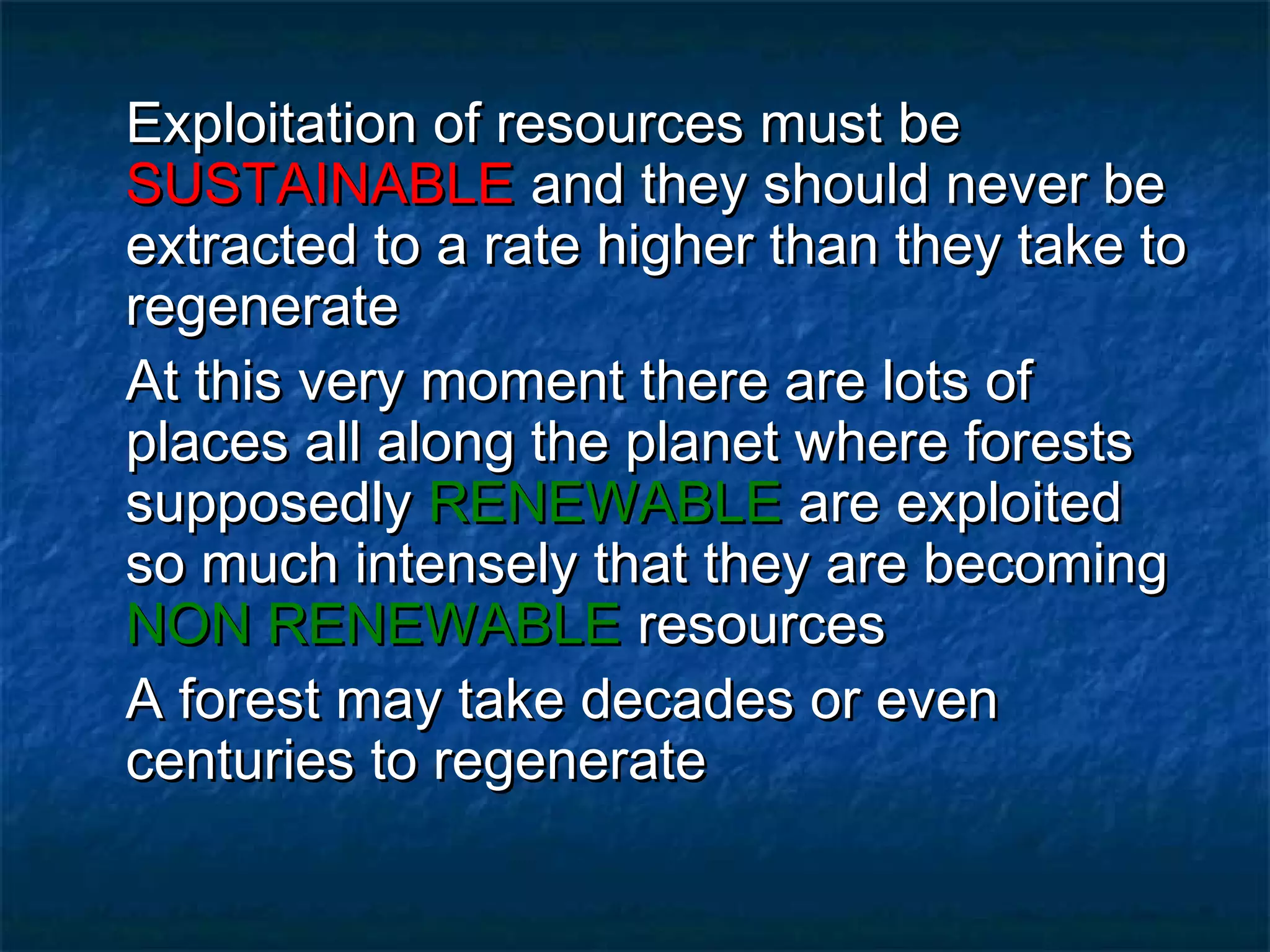 Exploitation of resources must be
SUSTAINABLE and they should never be
extracted to a rate higher than they take to
regenerate
At this very moment there are lots of
places all along the planet where forests
supposedly RENEWABLE are exploited
so much intensely that they are becoming
NON RENEWABLE resources
A forest may take decades or even
centuries to regenerate

 