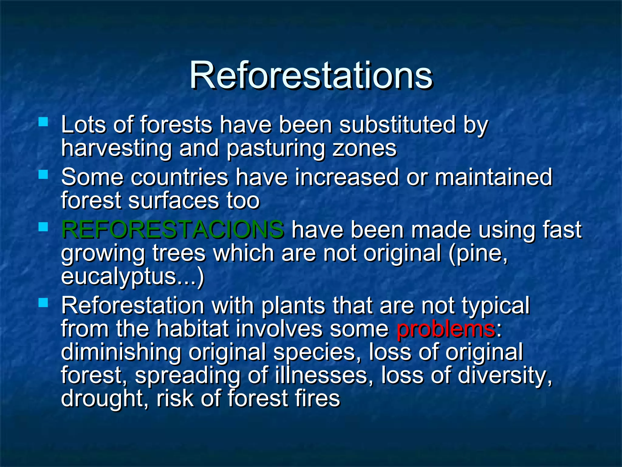 Reforestations






Lots of forests have been substituted by
harvesting and pasturing zones
Some countries have increased or maintained
forest surfaces too
REFORESTACIONS have been made using fast
growing trees which are not original (pine,
eucalyptus...)
Reforestation with plants that are not typical
from the habitat involves some problems:
diminishing original species, loss of original
forest, spreading of illnesses, loss of diversity,
drought, risk of forest fires

 