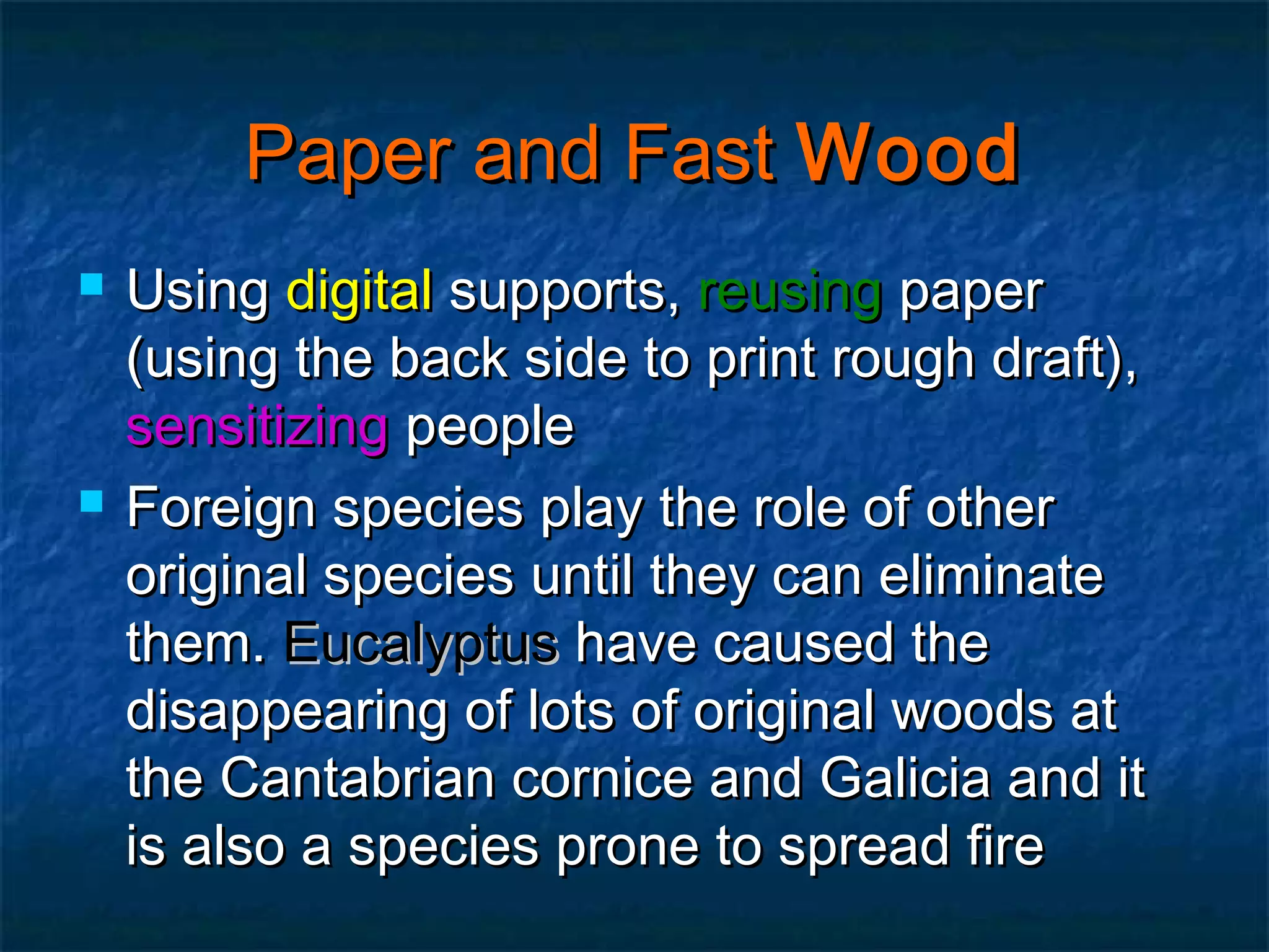 Paper and Fast Wood




Using digital supports, reusing paper
(using the back side to print rough draft),
sensitizing people
Foreign species play the role of other
original species until they can eliminate
them. Eucalyptus have caused the
disappearing of lots of original woods at
the Cantabrian cornice and Galicia and it
is also a species prone to spread fire

 