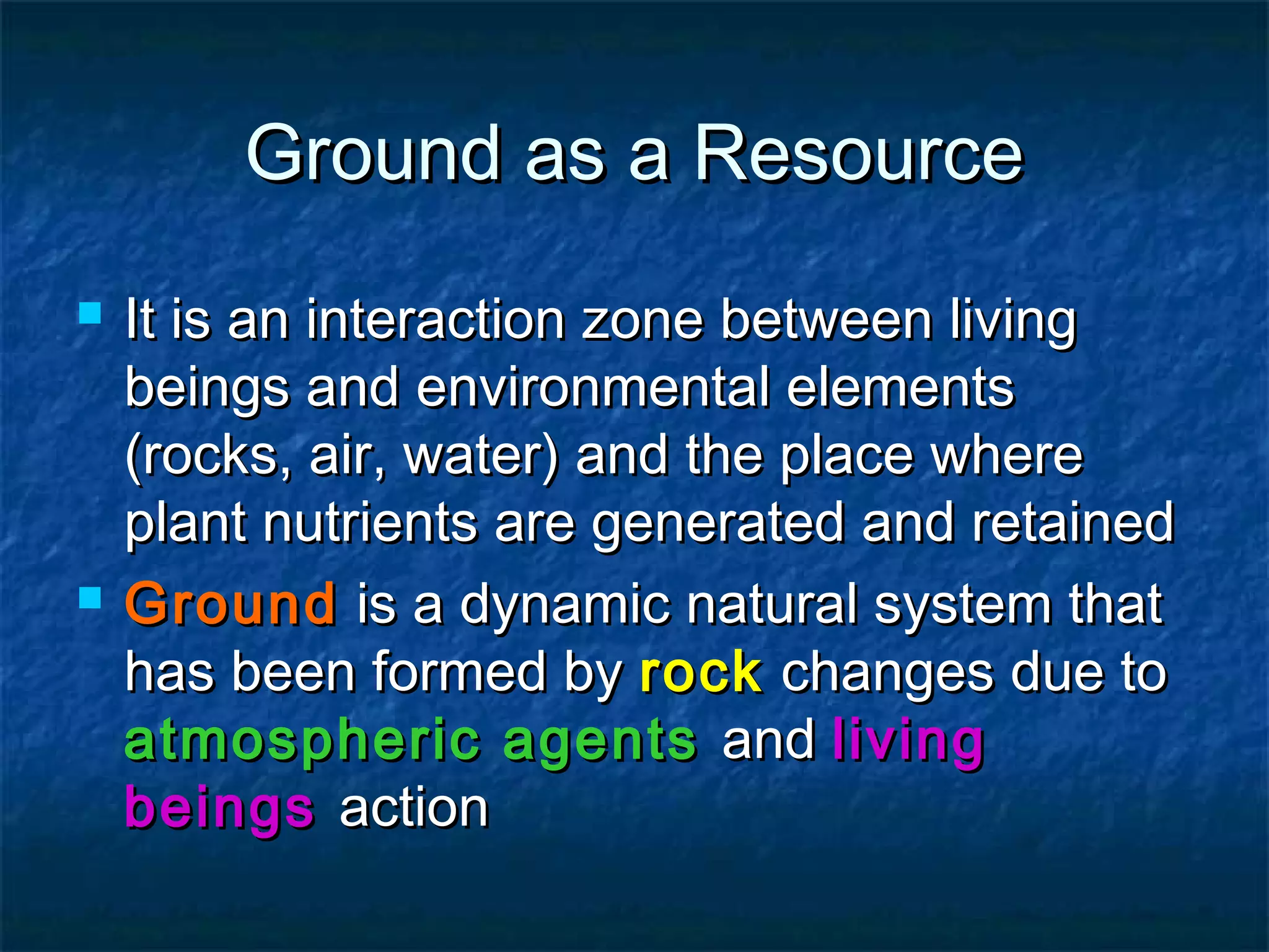 Ground as a Resource




It is an interaction zone between living
beings and environmental elements
(rocks, air, water) and the place where
plant nutrients are generated and retained
Ground is a dynamic natural system that
has been formed by rock changes due to
atmospheric agents and living
beings action

 