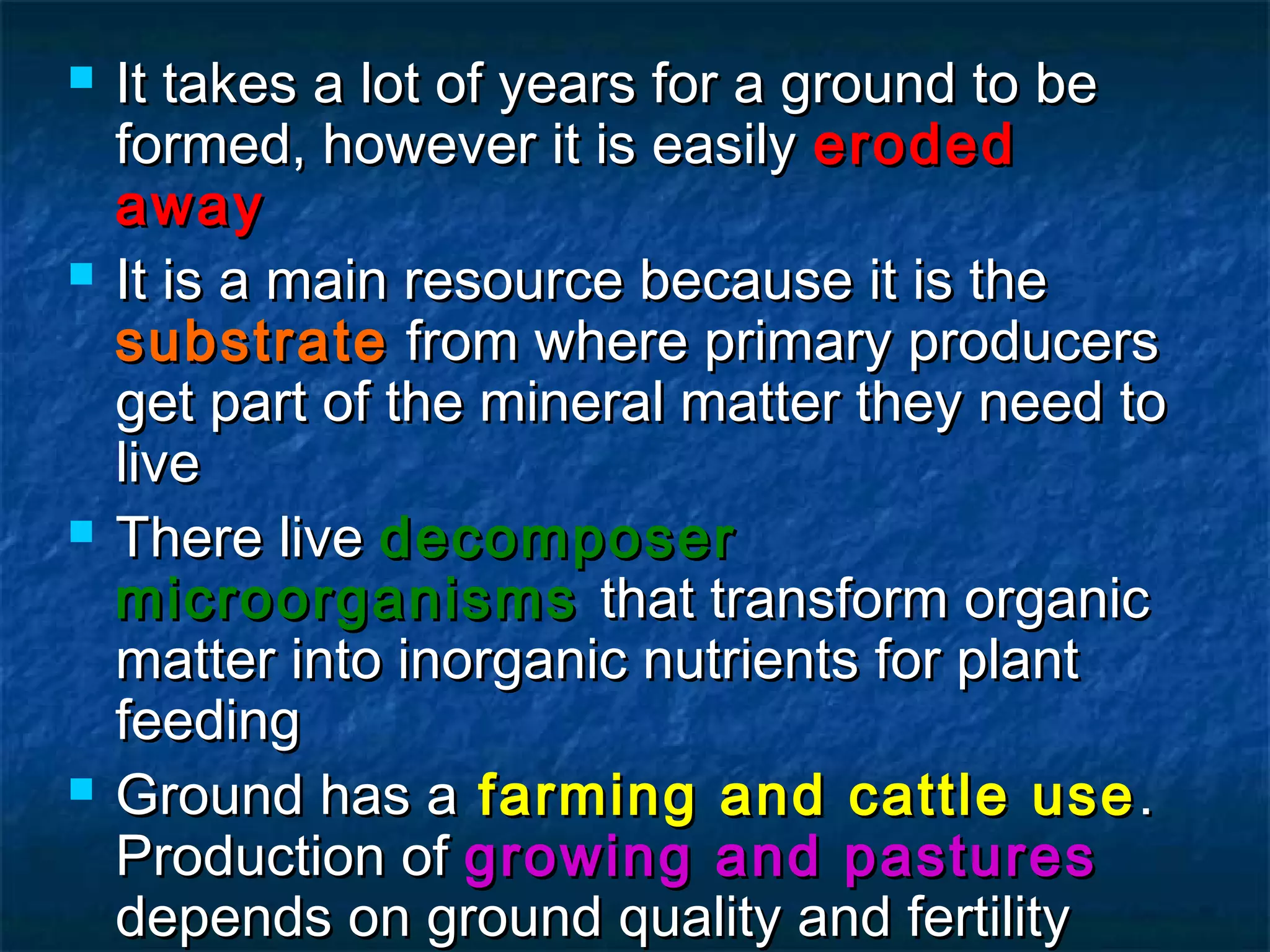 







It takes a lot of years for a ground to be
formed, however it is easily eroded
away
It is a main resource because it is the
substrate from where primary producers
get part of the mineral matter they need to
live
There live decomposer
microorganisms that transform organic
matter into inorganic nutrients for plant
feeding
Ground has a farming and cattle use .
Production of growing and pastures
depends on ground quality and fertility

 