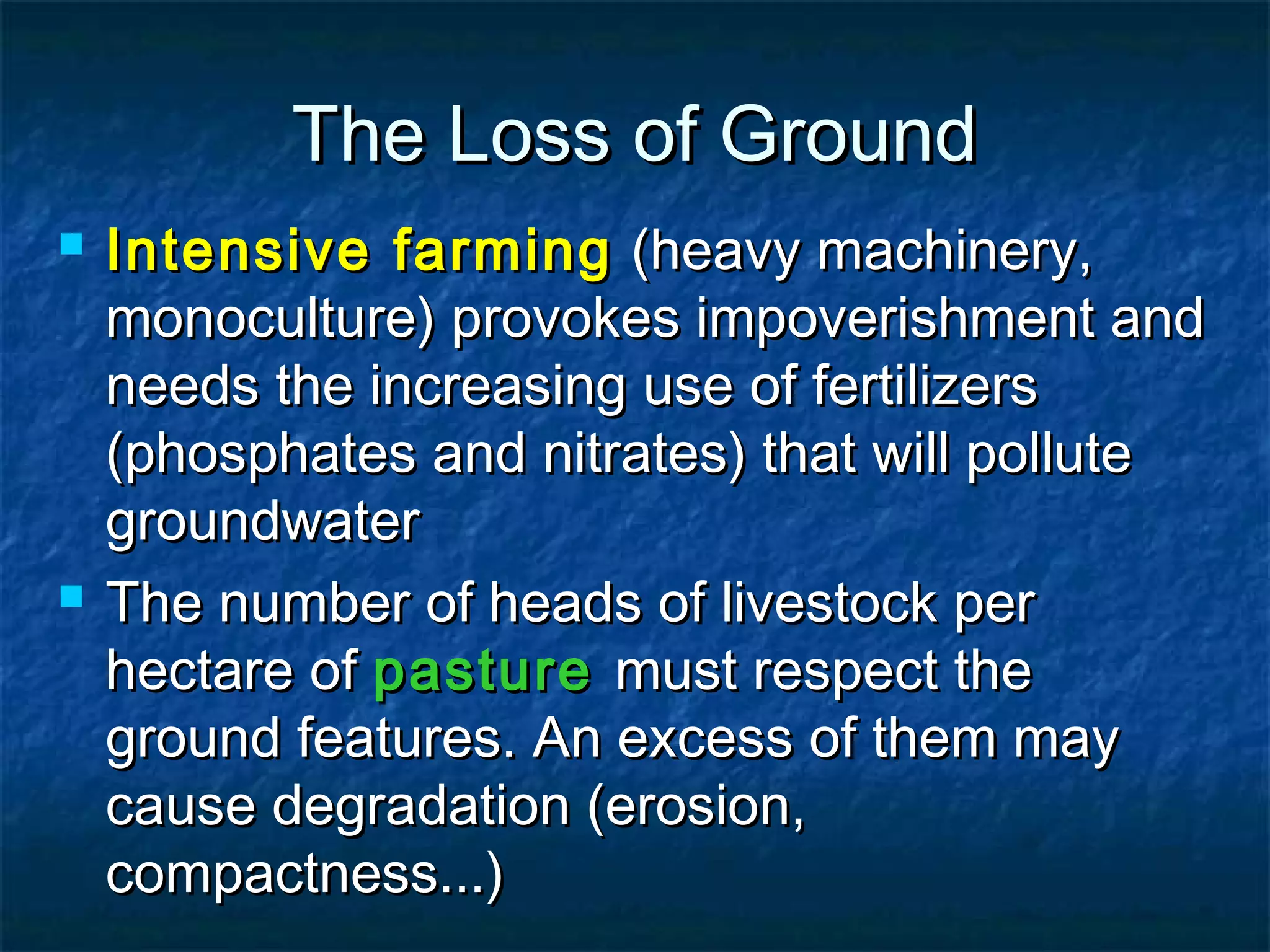 The Loss of Ground




Intensive farming (heavy machinery,
monoculture) provokes impoverishment and
needs the increasing use of fertilizers
(phosphates and nitrates) that will pollute
groundwater
The number of heads of livestock per
hectare of pasture must respect the
ground features. An excess of them may
cause degradation (erosion,
compactness...)

 