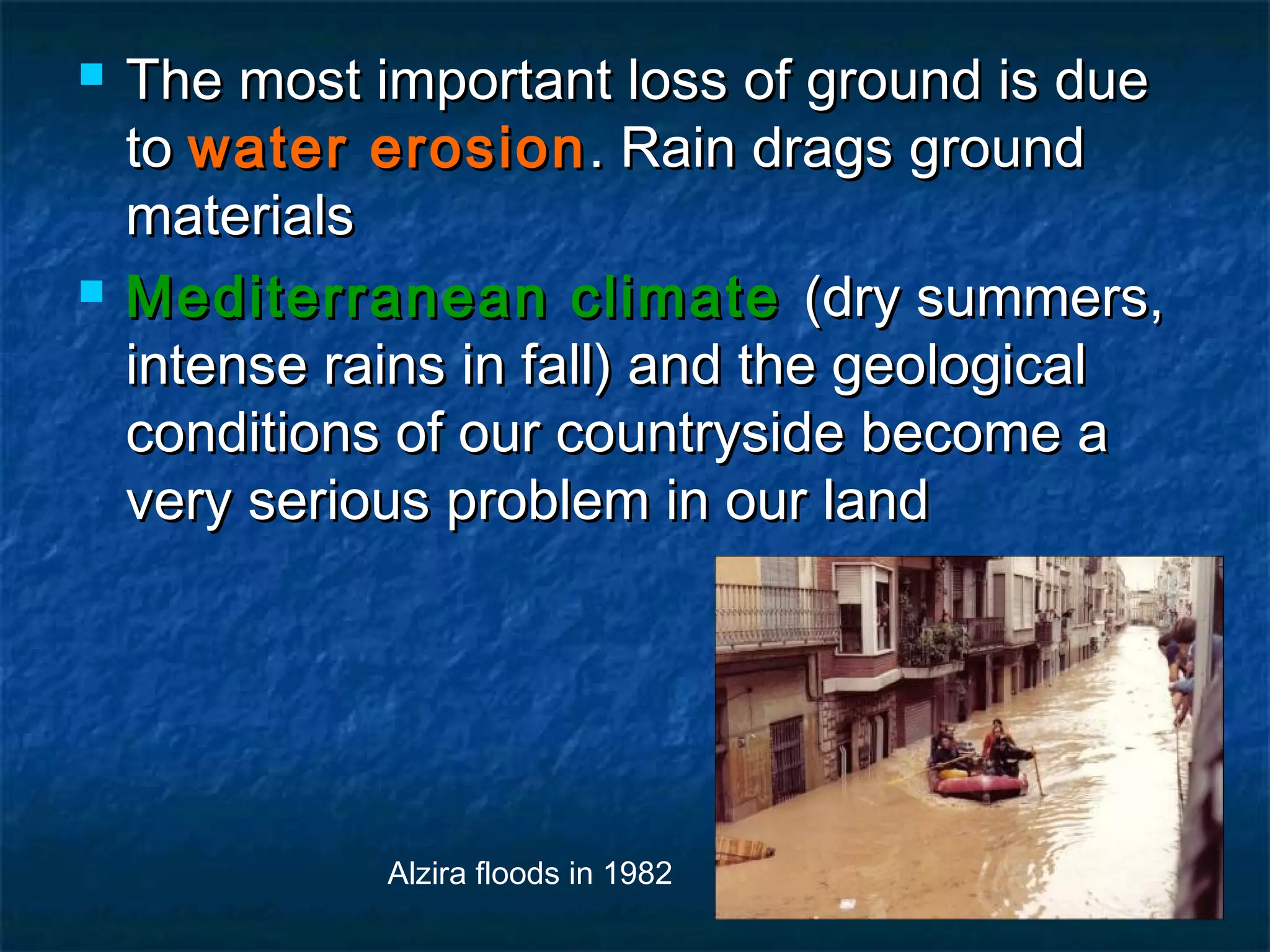 



The most important loss of ground is due
to water erosion . Rain drags ground
materials
Mediterranean climate (dry summers,
intense rains in fall) and the geological
conditions of our countryside become a
very serious problem in our land

Alzira floods in 1982

 