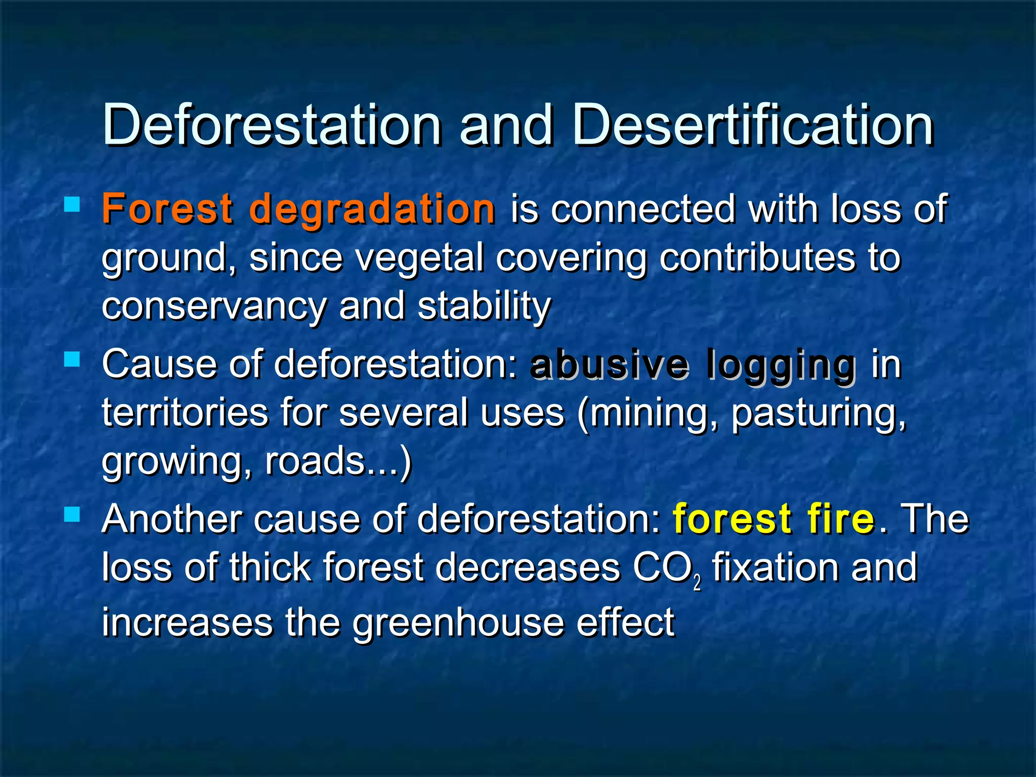Deforestation and Desertification






Forest degradation is connected with loss of
ground, since vegetal covering contributes to
conservancy and stability
Cause of deforestation: abusive logging in
territories for several uses (mining, pasturing,
growing, roads...)
Another cause of deforestation: forest fire . The
loss of thick forest decreases CO2 fixation and
increases the greenhouse effect

 