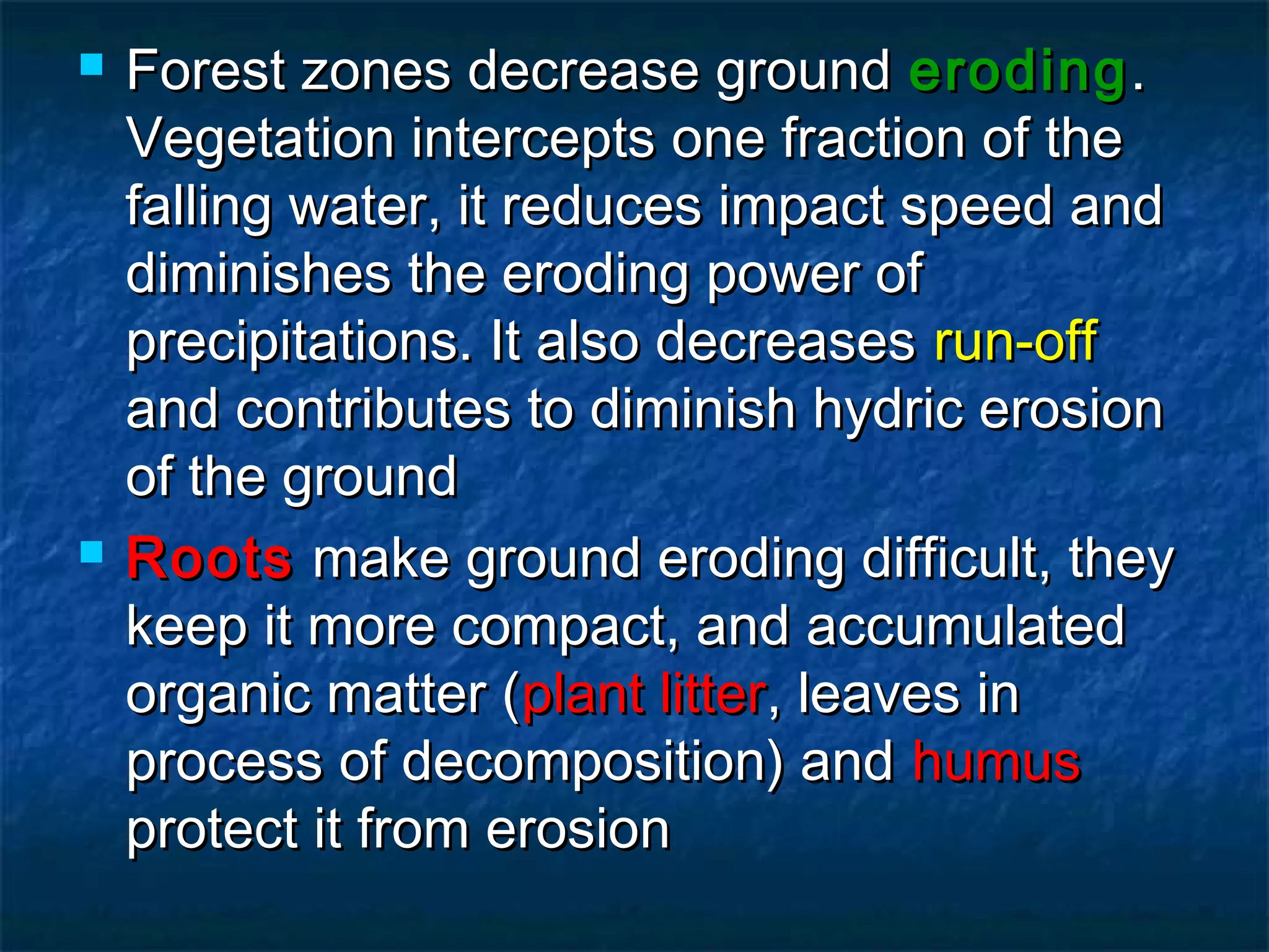 



Forest zones decrease ground eroding .
Vegetation intercepts one fraction of the
falling water, it reduces impact speed and
diminishes the eroding power of
precipitations. It also decreases run-off
and contributes to diminish hydric erosion
of the ground
Roots make ground eroding difficult, they
keep it more compact, and accumulated
organic matter (plant litter, leaves in
process of decomposition) and humus
protect it from erosion

 