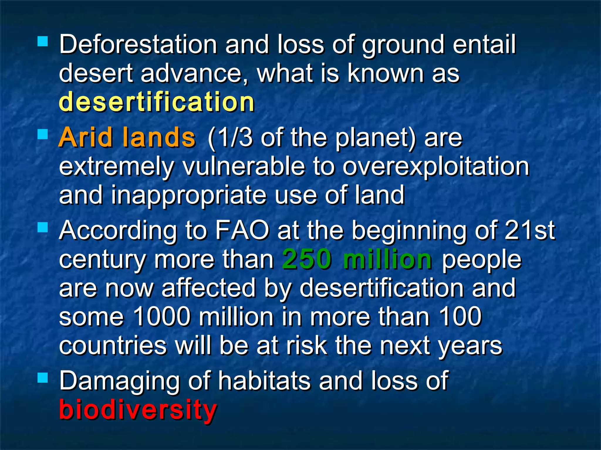 







Deforestation and loss of ground entail
desert advance, what is known as
desertification
Arid lands (1/3 of the planet) are
extremely vulnerable to overexploitation
and inappropriate use of land
According to FAO at the beginning of 21st
century more than 250 million people
are now affected by desertification and
some 1000 million in more than 100
countries will be at risk the next years
Damaging of habitats and loss of
biodiversity

 