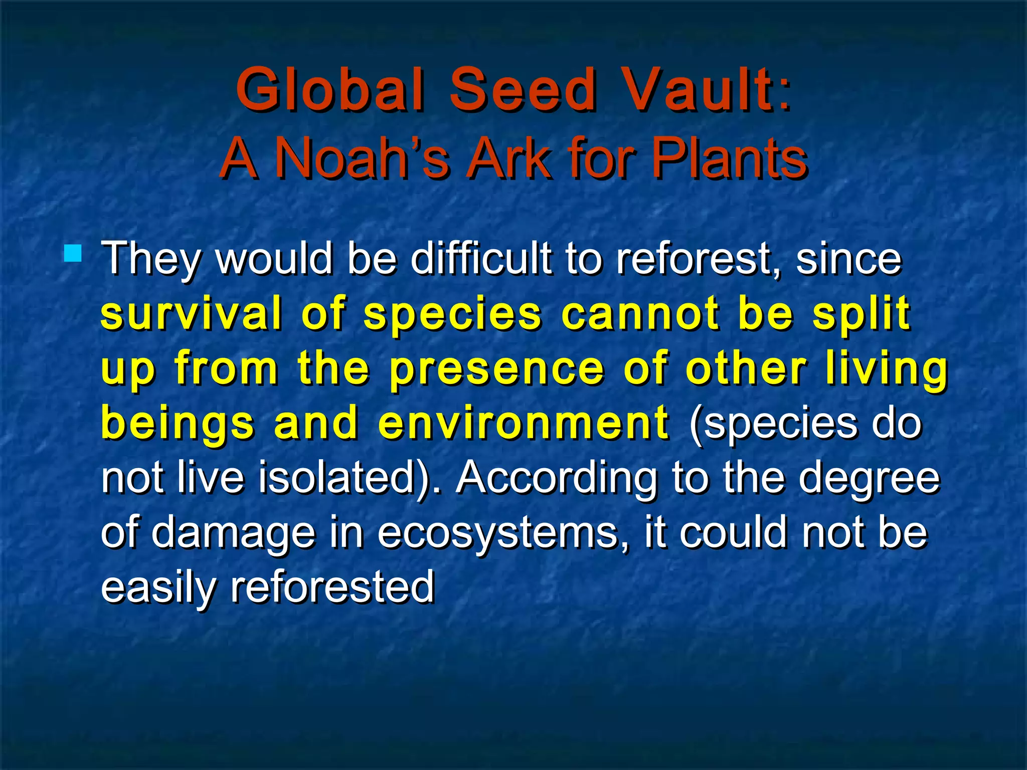 Global Seed Vault :
A Noah’s Ark for Plants


They would be difficult to reforest, since
survival of species cannot be split
up from the presence of other living
beings and environment (species do
not live isolated). According to the degree
of damage in ecosystems, it could not be
easily reforested

 