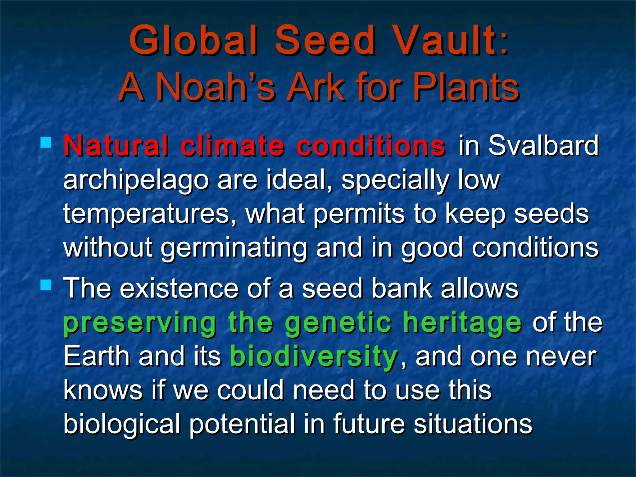 Global Seed Vault :
A Noah’s Ark for Plants




Natural climate conditions in Svalbard
archipelago are ideal, specially low
temperatures, what permits to keep seeds
without germinating and in good conditions
The existence of a seed bank allows
preserving the genetic heritage of the
Earth and its biodiversity , and one never
knows if we could need to use this
biological potential in future situations

 