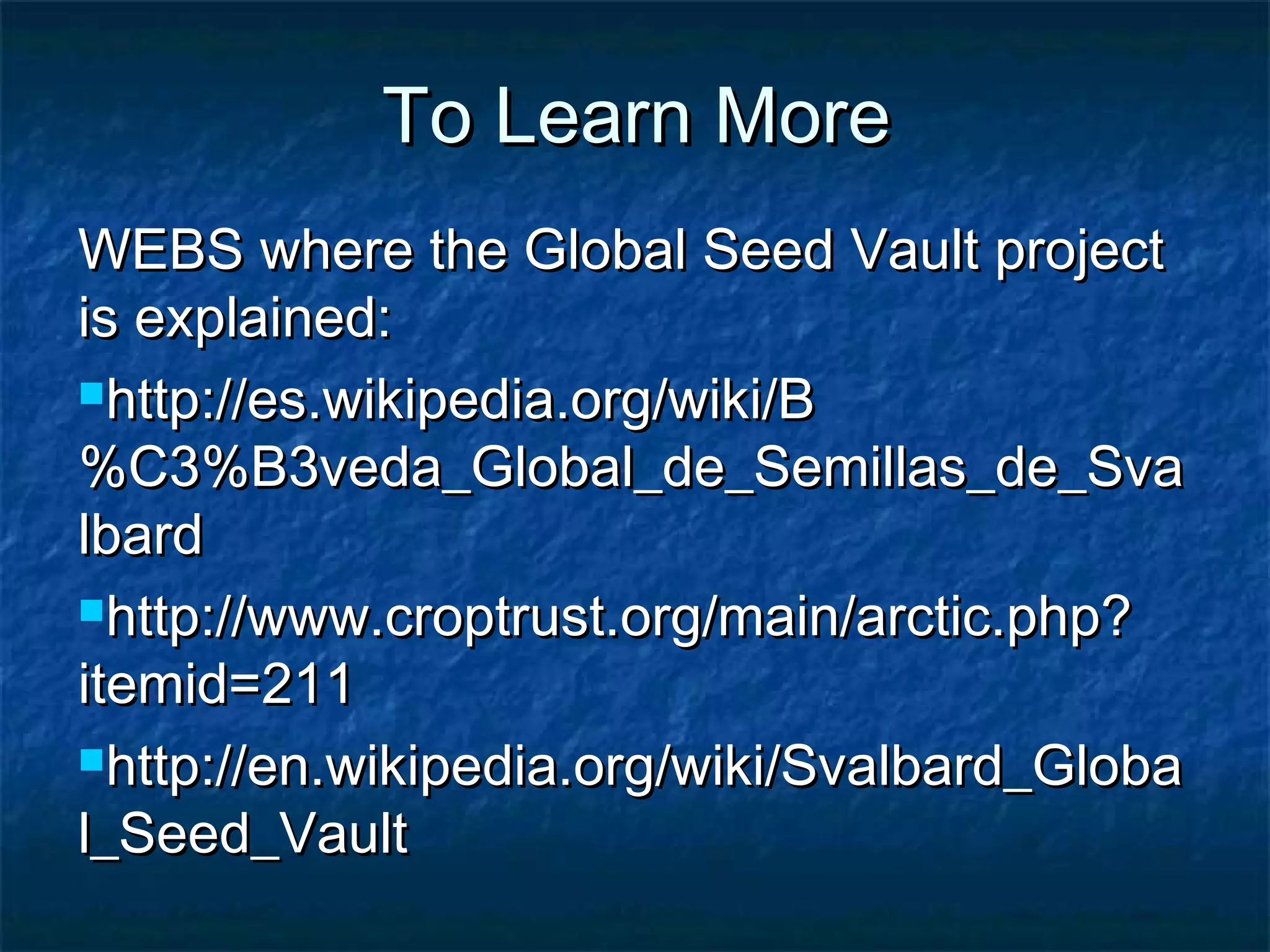 To Learn More
WEBS where the Global Seed Vault project
is explained:
http://es.wikipedia.org/wiki/B
%C3%B3veda_Global_de_Semillas_de_Sva
lbard
http://www.croptrust.org/main/arctic.php?
itemid=211
http://en.wikipedia.org/wiki/Svalbard_Globa
l_Seed_Vault

 