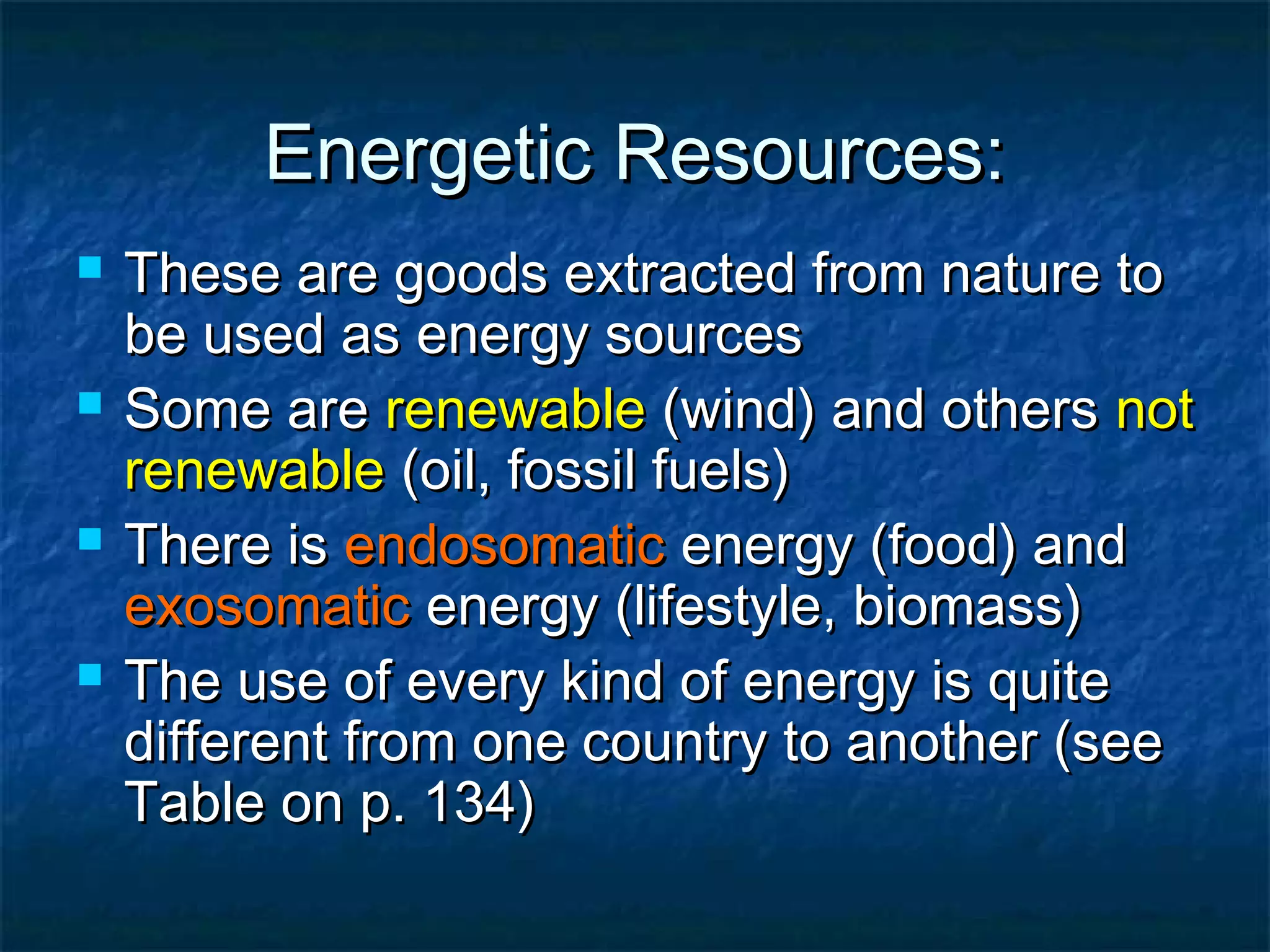 Energetic Resources:








These are goods extracted from nature to
be used as energy sources
Some are renewable (wind) and others not
renewable (oil, fossil fuels)
There is endosomatic energy (food) and
exosomatic energy (lifestyle, biomass)
The use of every kind of energy is quite
different from one country to another (see
Table on p. 134)

 