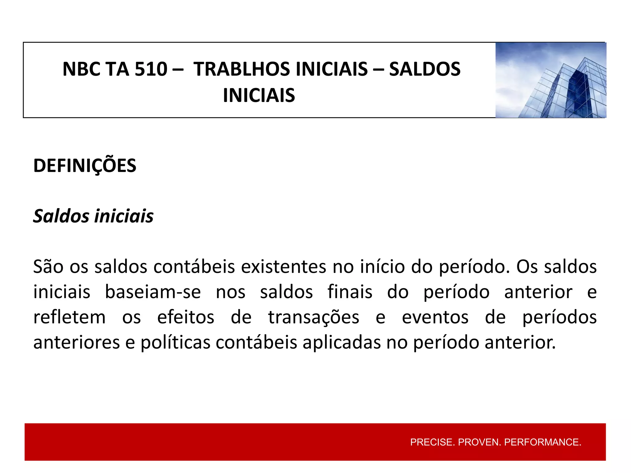 PRECISE. PROVEN. PERFORMANCE.
DEFINIÇÕES
Saldos iniciais
São os saldos contábeis existentes no início do período. Os saldos
iniciais baseiam-se nos saldos finais do período anterior e
refletem os efeitos de transações e eventos de períodos
anteriores e políticas contábeis aplicadas no período anterior.
NBC TA 510 – TRABLHOS INICIAIS – SALDOS
INICIAIS
 