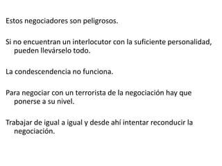 Estos negociadores son peligrosos.
Si no encuentran un interlocutor con la suficiente personalidad,
pueden llevárselo todo.
La condescendencia no funciona.
Para negociar con un terrorista de la negociación hay que
ponerse a su nivel.
Trabajar de igual a igual y desde ahí intentar reconducir la
negociación.
 