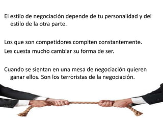 El estilo de negociación depende de tu personalidad y del
estilo de la otra parte.
Los que son competidores compiten constantemente.
Les cuesta mucho cambiar su forma de ser.
Cuando se sientan en una mesa de negociación quieren
ganar ellos. Son los terroristas de la negociación.
 
