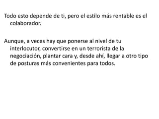 Todo esto depende de ti, pero el estilo más rentable es el
colaborador.
Aunque, a veces hay que ponerse al nivel de tu
interlocutor, convertirse en un terrorista de la
negociación, plantar cara y, desde ahí, llegar a otro tipo
de posturas más convenientes para todos.
 