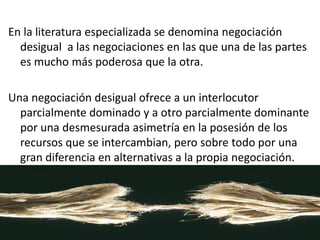 En la literatura especializada se denomina negociación
desigual a las negociaciones en las que una de las partes
es mucho más poderosa que la otra.
Una negociación desigual ofrece a un interlocutor
parcialmente dominado y a otro parcialmente dominante
por una desmesurada asimetría en la posesión de los
recursos que se intercambian, pero sobre todo por una
gran diferencia en alternativas a la propia negociación.
 