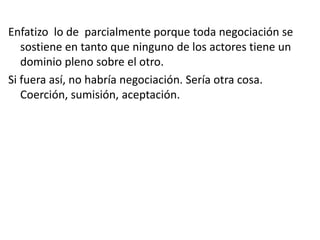 Enfatizo lo de parcialmente porque toda negociación se
sostiene en tanto que ninguno de los actores tiene un
dominio pleno sobre el otro.
Si fuera así, no habría negociación. Sería otra cosa.
Coerción, sumisión, aceptación.
 