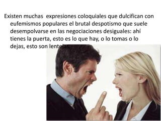 Existen muchas expresiones coloquiales que dulcifican con
eufemismos populares el brutal despotismo que suele
desempolvarse en las negociaciones desiguales: ahí
tienes la puerta, esto es lo que hay, o lo tomas o lo
dejas, esto son lentejas.
 