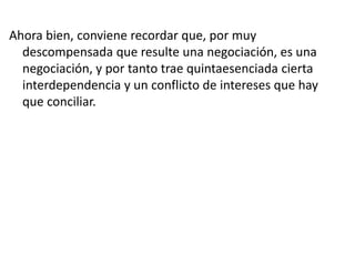Ahora bien, conviene recordar que, por muy
descompensada que resulte una negociación, es una
negociación, y por tanto trae quintaesenciada cierta
interdependencia y un conflicto de intereses que hay
que conciliar.
 