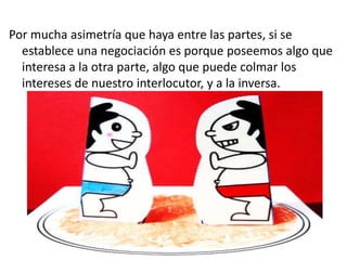 Por mucha asimetría que haya entre las partes, si se
establece una negociación es porque poseemos algo que
interesa a la otra parte, algo que puede colmar los
intereses de nuestro interlocutor, y a la inversa.
 