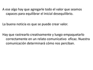 A ese algo hay que agregarle todo el valor que seamos
capaces para equilibrar el inicial desequilibrio.
La buena noticia es que se puede crear valor.
Hay que rastrearlo creativamente y luego empaquetarlo
correctamente en un relato comunicativo eficaz. Nuestra
comunicación determinará cómo nos perciban.
 