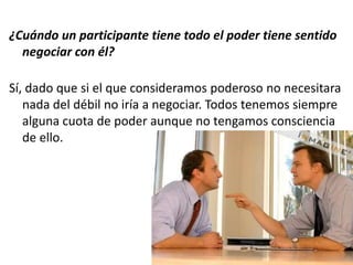 ¿Cuándo un participante tiene todo el poder tiene sentido
negociar con él?
Sí, dado que si el que consideramos poderoso no necesitara
nada del débil no iría a negociar. Todos tenemos siempre
alguna cuota de poder aunque no tengamos consciencia
de ello.
 