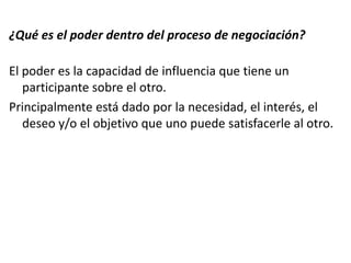 ¿Qué es el poder dentro del proceso de negociación?
El poder es la capacidad de influencia que tiene un
participante sobre el otro.
Principalmente está dado por la necesidad, el interés, el
deseo y/o el objetivo que uno puede satisfacerle al otro.
 