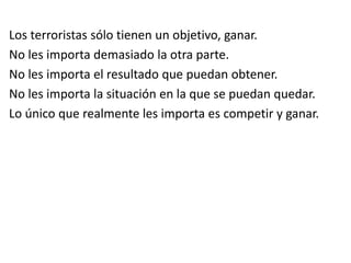 Los terroristas sólo tienen un objetivo, ganar.
No les importa demasiado la otra parte.
No les importa el resultado que puedan obtener.
No les importa la situación en la que se puedan quedar.
Lo único que realmente les importa es competir y ganar.
 
