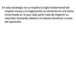 En esta estrategia no se respeta la regla fundamental del
respeto mutuo y la negociación se convierte en una lucha
encarnizada en la que cada parte trata de imponer su
voluntad, buscando obtener el máximo beneficio a costa
del oponente.
 