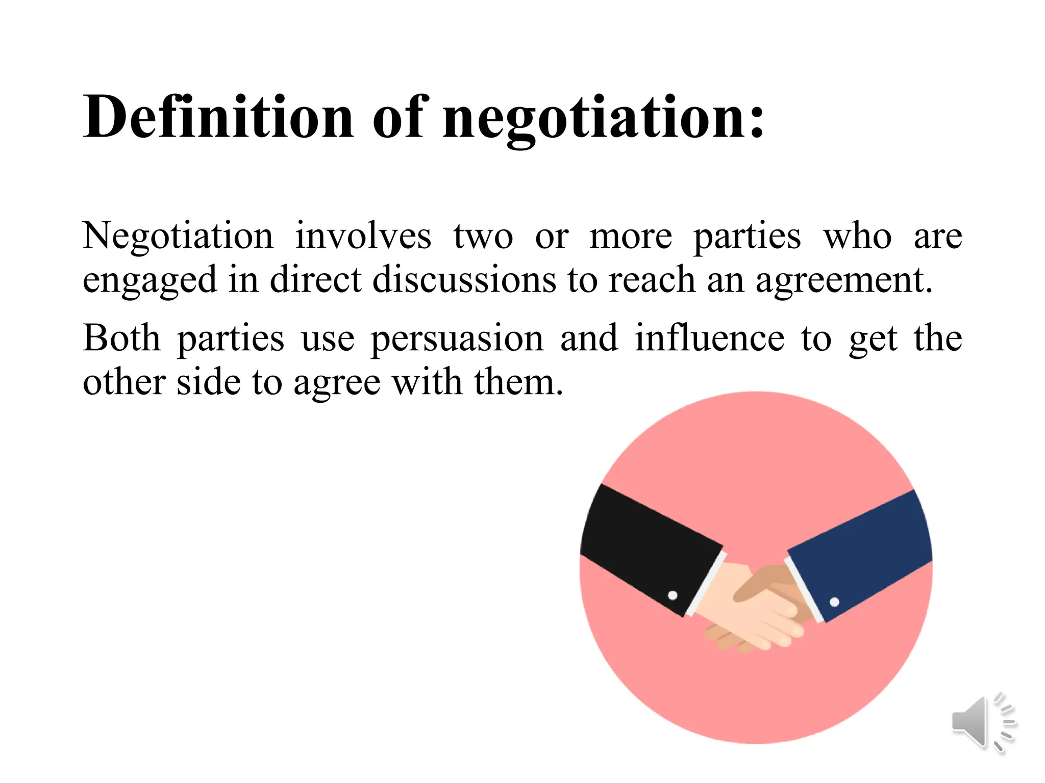 Definition of negotiation:
Negotiation involves two or more parties who are
engaged in direct discussions to reach an agreement.
Both parties use persuasion and influence to get the
other side to agree with them.
 
