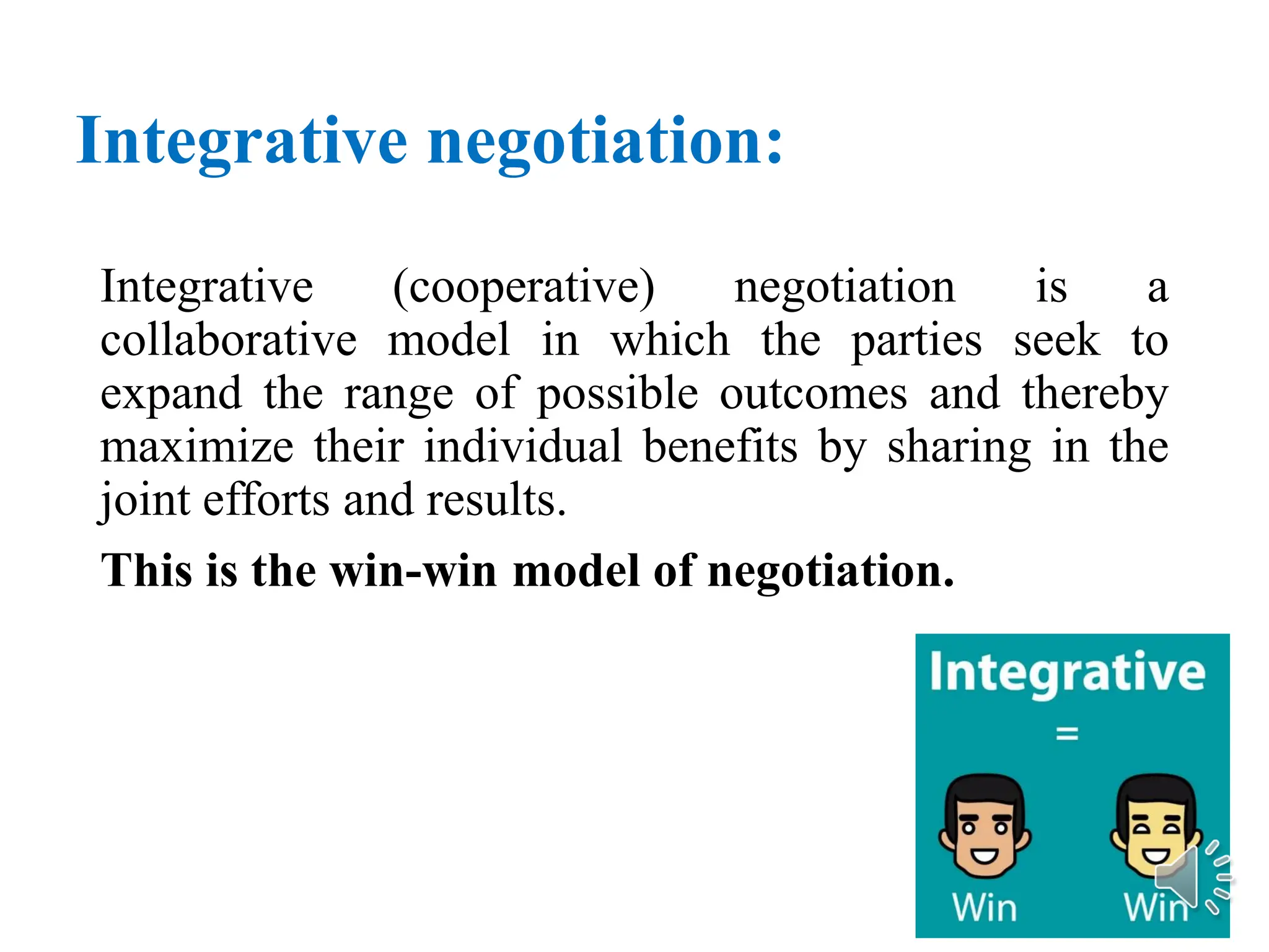 Integrative negotiation:
Integrative (cooperative) negotiation is a
collaborative model in which the parties seek to
expand the range of possible outcomes and thereby
maximize their individual benefits by sharing in the
joint efforts and results.
This is the win-win model of negotiation.
 